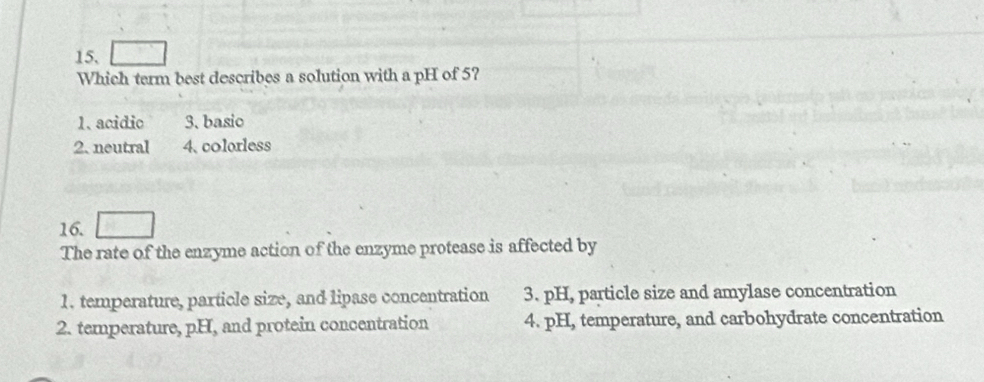 Which term best describes a solution with a pH of 5?
1. acidio 3. basic
2. neutral 4、 colorless
16.
The rate of the enzyme action of the enzyme protease is affected by
1. temperature, particle size, and lipase concentration 3. pH, particle size and amylase concentration
2. temperature, pH, and protein concentration 4. pH, temperature, and carbohydrate concentration