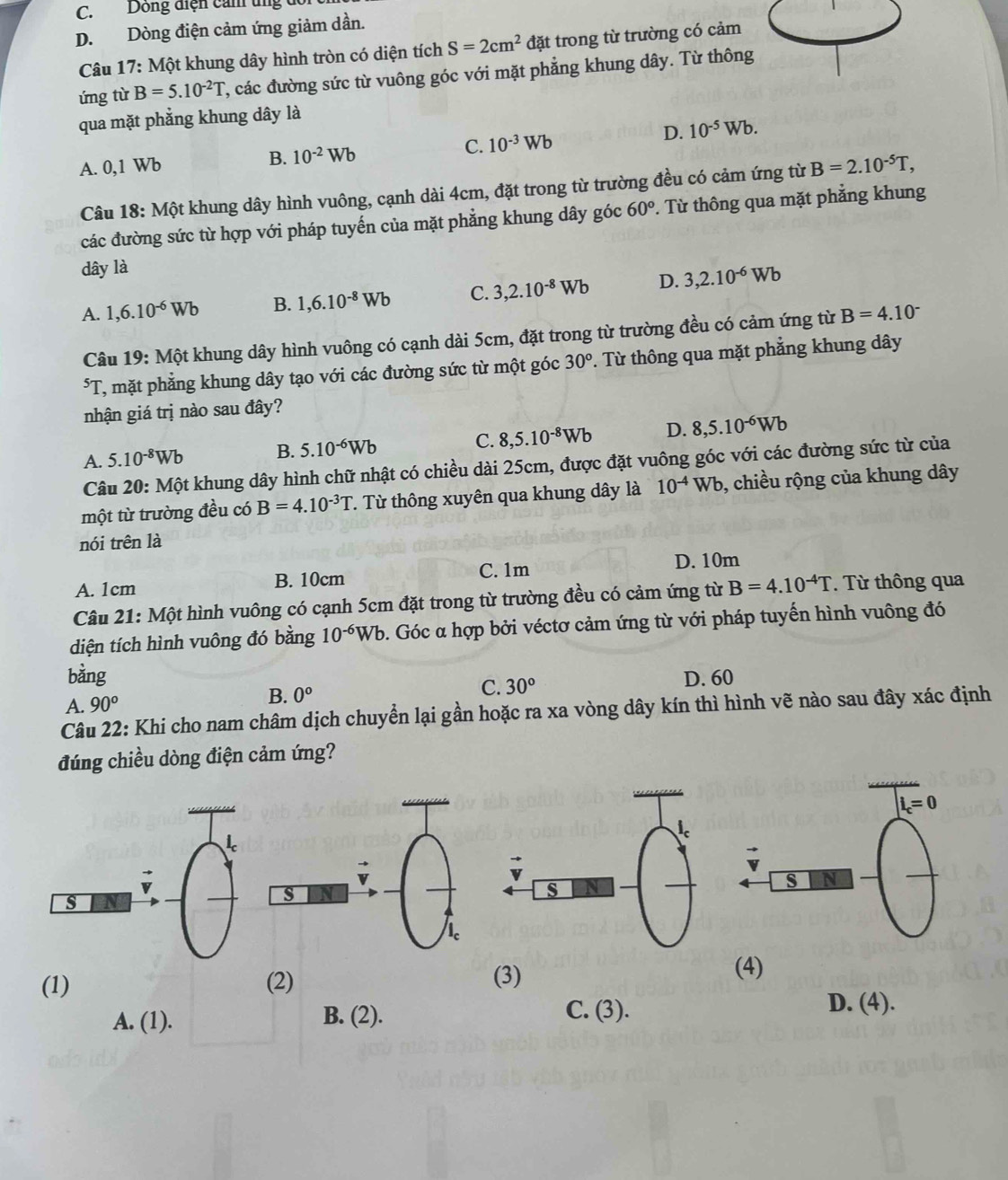 C. Dông điện cản tng dó
D. Dòng điện cảm ứng giảm dần.
Câu L 7: Một khung dây hình tròn có diện tích S=2cm^2 đặt trong từ trường có cảm
ứng từ B=5.10^(-2)T 2, các đường sức từ vuông góc với mặt phẳng khung dây. Từ thông
qua mặt phẳng khung dây là
A. 0,1 Wb B. 10^(-2)Wb C. 10^(-3)Wb D. 10^(-5)Wb.
Câu 18: Một khung dây hình vuông, cạnh dài 4cm, đặt trong từ trường đều có cảm ứng từ B=2.10^(-5)T,
các đường sức từ hợp với pháp tuyến của mặt phẳng khung dây góc 60°. Từ thông qua mặt phẳng khung
dây là
A. 1,6.10^(-6)Wb B. 1,6.10^(-8)Wb C. 3,2.10^(-8)Wb D. 3,2.10^(-6)Wb
Câu 19: Một khung dây hình vuông có cạnh dài 5cm, đặt trong từ trường đều có cảm ứng từ B=4.10^(-^5T T, mặt phẳng khung dây tạo với các đường sức từ một góc 30^circ). Từ thông qua mặt phẳng khung dây
nhận giá trị nào sau đây?
A. 5.10^(-8)Wb B. 5.10^(-6)Wb C. 8,5.10^(-8)Wb D. 8,5.10^(-6)Wb
Câu 20:Mhat Ot : khung dây hình chữ nhật có chiều dài 25cm, được đặt vuông góc với các đường sức từ của
một từ trường đều có B=4.10^(-3)T. Từ thông xuyên qua khung dây là 10^(-4)Wb 9, chiều rộng của khung dây
nói trên là
C. 1m D. 10m
A. 1cm B. 10cm
Câu 21: Một hình vuông có cạnh 5cm đặt trong từ trường đều có cảm ứng từ B=4.10^(-4)T. Từ thông qua
diện tích hình vuông đó bằng 10^(-6)Wb b. Góc α hợp bởi véctơ cảm ứng từ với pháp tuyến hình vuông đó
bàng D. 60
A. 90^o
B. 0°
C. 30°
Câu 22: Khi cho nam châm dịch chuyển lại gần hoặc ra xa vòng dây kín thì hình vẽ nào sau đây xác định
đúng chiều dòng điện cảm ứng?
(1) (2) (3) (4)
A. (1). B. (2).
C. (3). D. (4).