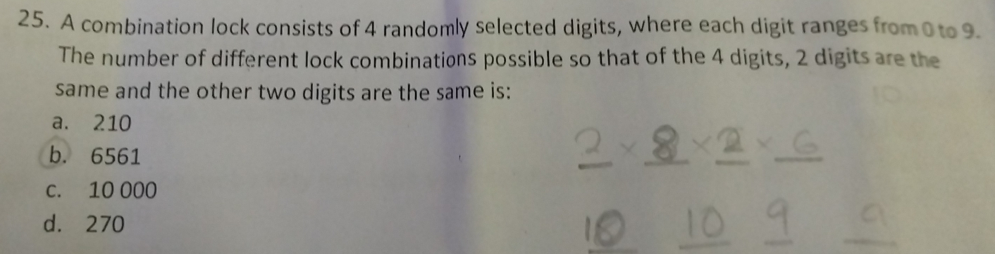 A combination lock consists of 4 randomly selected digits, where each digit ranges from0 to 9.
The number of different lock combinations possible so that of the 4 digits, 2 digits are the
same and the other two digits are the same is:
a. 210
b. 6561
c. 10 000
d. 270