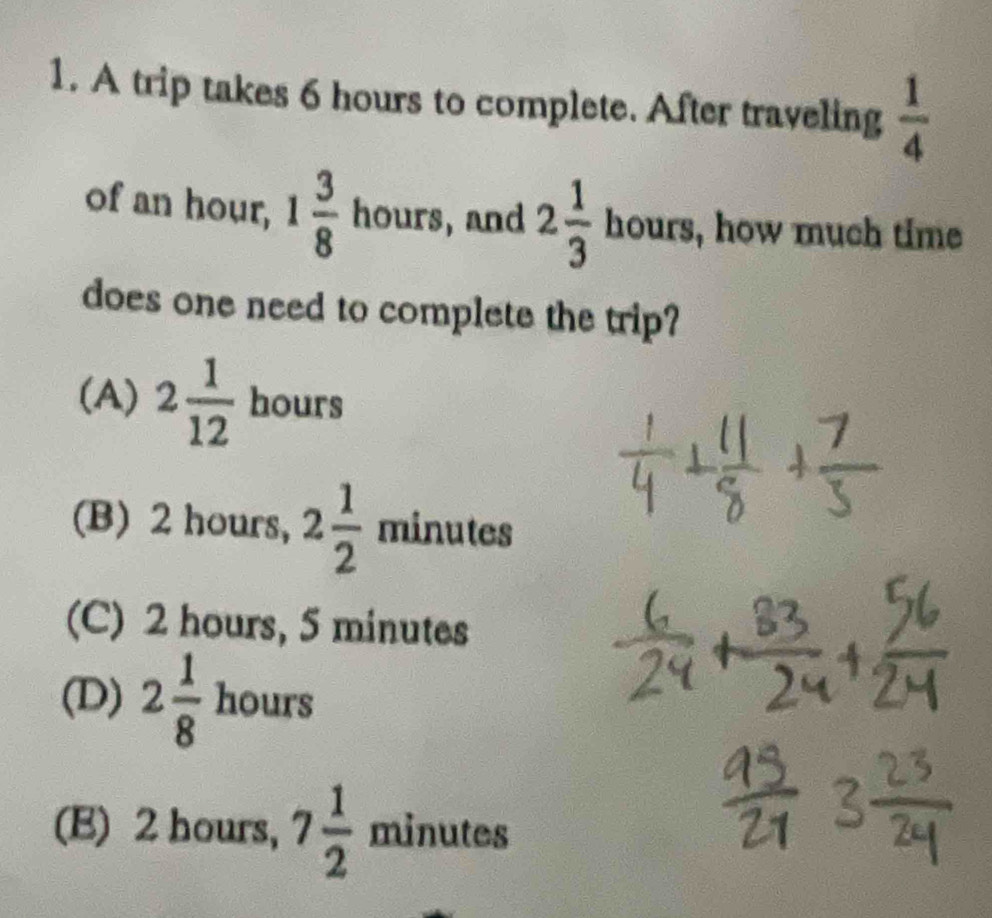 A trip takes 6 hours to complete. After traveling  1/4 
of an hour, 1 3/8  hours, and 2 1/3  1 our: a , how much time
does one need to complete the trip?
(A) 2 1/12  hours
(B) 2 hours, 2 1/2  minutes
(C) 2 hours, 5 minutes
(D) 2 1/8  hours
(E) 2 hours, 7 1/2  minutes