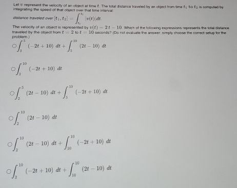 Let U represent the vellocity of an object at time 2. The total distance traveled by an object from time t_1 to t_2
integrating the speed of that object over that time interval : is computed by
distance traveled over [t_1,t_2]=∈t _t_1^t_2|v(t)|dt
The velocity of an object is represented by v(t)=2t-10 Which of the following expressions represents the total distance
probliem ! traveled by the object from t=2 to t=10 seconds? (Do not evaluate the answer; simply choose the correct setup for the
∈t _2^5(-2t+10)dt+∈t _5^(10)(2t-10)dt
∈t _2^(10)(-2t+10)dt
∈t _2^5(2t-10)dt+∈t _5^(10)(-2t+10)dt
∈t _2^(10)(2t-10)dt
∈t _2^(10)(2t-10)dt+∈t _(10)^(10)(-2t+10)dt
∈t _2^(10)(-2t+10)dt+∈t _(10)^(10)(2t-10)dt