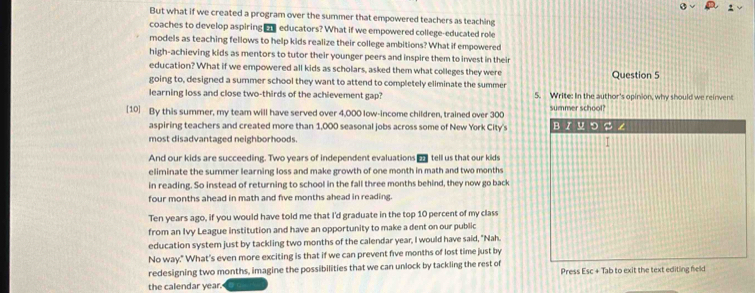 But what if we created a program over the summer that empowered teachers as teaching 
coaches to develop aspiring educators? What if we empowered college-educated role 
models as teaching fellows to help kids realize their college ambitions? What if empowered 
high-achieving kids as mentors to tutor their younger peers and inspire them to invest in their 
education? What if we empowered all kids as scholars, asked them what colleges they were Question 5 
going to, designed a summer school they want to attend to completely eliminate the summer 
learning loss and close two-thirds of the achievement gap? 5. Write: In the author's opinion, why should we reinvent 
[10] By this summer, my team will have served over 4,000 low-income children, trained over 300 summer school? 
aspiring teachers and created more than 1,000 seasonal jobs across some of New York City's 
most disadvantaged neighborhoods. 
And our kids are succeeding. Two years of independent evaluations tell us that our kids 
eliminate the summer learning loss and make growth of one month in math and two months
in reading. So instead of returning to school in the fall three months behind, they now go back
four months ahead in math and five months ahead in reading. 
Ten years ago, if you would have told me that I'd graduate in the top 10 percent of my class 
from an Ivy League institution and have an opportunity to make a dent on our public 
education system just by tackling two months of the calendar year, I would have said, "Nah. 
No way." What's even more exciting is that if we can prevent five months of lost time just by 
redesigning two months, imagine the possibilities that we can unlock by tackling the rest of 
the calendar year. Press Esc + Tab to exit the text editing feld