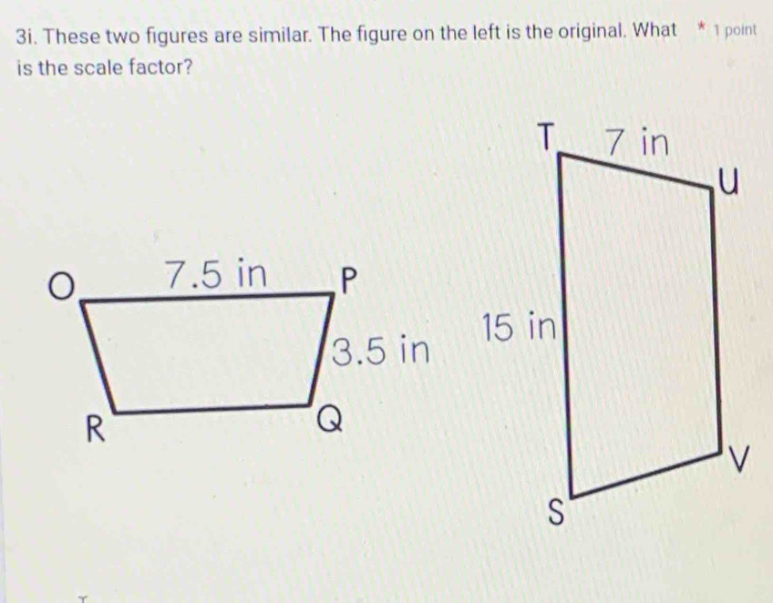 These two figures are similar. The figure on the left is the original. What * 1 point 
is the scale factor?