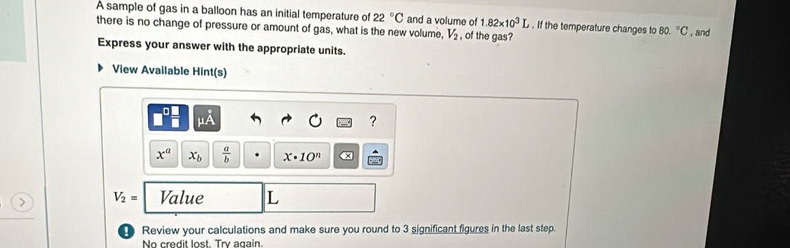 A sample of gas in a balloon has an initial temperature of 22°C and a volume of 1.82* 10^3L. If the temperature changes to 80.^circ C
there is no change of pressure or amount of gas, what is the new volume, V_2 , of the gas? , and 
Express your answer with the appropriate units. 
View Available Hint(s)
mu A
?
x^a x_b  a/b  x· 10^n x
V_2= Value L
Review your calculations and make sure you round to 3 significant figures in the last step. 
No credit lost. Try again.