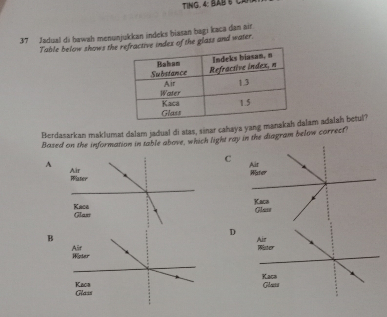 TING. 4: BABt Cân
37 Jadual di bawah menunjukkan indeks biasan bagi kaca dan air.
Table below shows thedex of the glass and water.
Berdasarkan maklumat dalam jadual di atas, sinar cahaya yang manakah lam adalah betul?
Based on the information in table above, which light ray in the diagram below correct?
C Air
A
Water
Kaca
Glass
D
B