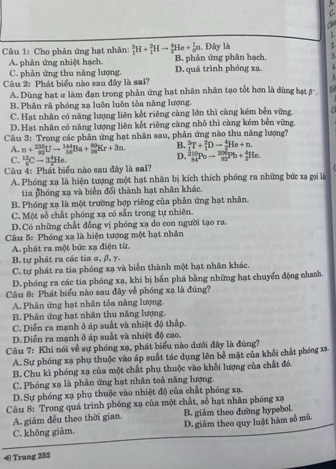 a
C.
Cậc
1.
Câu 1: Cho phản ứng hạt nhân: _1^3H+_1^2Hto _2^4He+_0^1n. Đây là
2.
A. phản ứng nhiệt hạch. B. phản ứng phân hạch. 3.
C. phản ứng thu năng lượng. D. quá trình phóng xạ. 4
5
Câu 2: Phát biểu nào sau đây là sai?
A. Dùng hạt α làm đạn trong phản ứng hạt nhân nhân tạo tốt hơn là dùng hạt β-.
Hiệ
B. Phân rã phóng xạ luôn luôn tỏa năng lượng.
C. Hạt nhân có năng lượng liên kết riêng càng lớn thì càng kém bền vững.
D. Hạt nhân có năng lượng liên kết riêng càng nhỏ thì càng kém bền vững.
Câu 3: Trong các phản ứng hạt nhân sau, phản ứng nào thu năng lượng?
A. n+_(92)^(235)Uto _(56)^(144)Ba+_(36)^(89)Kr+3n. B. _1^3T+_1^2Dto _2^4He+n.
C. _6^(12)Cto 3_2^4He.
D. _(84)^(210)Poto _(82)^(206)Pb+_2^4He.
Câu 4: Phát biểu nào sau đây là sai?
A. Phóng xạ là hiện tượng một hạt nhân bị kích thích phóng ra những bức xạ gọi là
tia phóng xạ và biến đổi thành hạt nhân khác.
B. Phóng xạ là một trường hợp riêng của phản ứng hạt nhân.
C. Một số chất phóng xạ có sẵn trong tự nhiên.
D. Có những chất đồng vị phóng xạ do con người tạo ra.
Câu 5: Phóng xạ là hiện tượng một hạt nhân
A. phát ra một bức xạ điện từ.
B. tự phát ra các tia α, β, γ.
C. tự phát ra tia phóng xạ và biến thành một hạt nhân khác.
D. phóng ra các tia phóng xạ, khi bị bắn phá bằng những hạt chuyển động nhanh.
Câu 6: Phát biểu nào sau đây về phóng xạ là đúng?
A. Phản ứng hạt nhân tỏa năng lượng.
B. Phản ứng hạt nhân thu năng lượng.
C. Diễn ra mạnh ở áp suất và nhiệt độ thấp.
D. Diễn ra mạnh ở áp suất và nhiệt độ cao.
Câu 7: Khi nói về sự phóng xạ, phát biểu nào dưới đây là đúng?
A. Sự phóng xạ phụ thuộc vào áp suất tác dụng lên bề mặt của khối chất phóng xạ
B. Chu kì phóng xạ của một chất phụ thuộc vào khối lượng của chất đó.
C. Phóng xạ là phản ứng hạt nhân toả năng lượng.
D. Sự phóng xạ phụ thuộc vào nhiệt độ của chất phóng xạ.
Câu 8: Trong quá trình phóng xạ của một chất, số hạt nhân phóng xạ
A. giảm đều theo thời gian. B. giảm theo đường hypebol.
C. không giảm. D. giảm theo quy luật hàm số mũ.
Trang 252