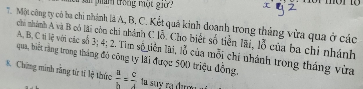 cà san phẩm trong một giờ 
7. Một công ty có ba chi nhánh là A, B, C. Kết quả kinh doanh trong tháng vừa qua ở các 
chi nhánh A và B có lãi còn chi nhánh C lỗ. Cho biết số tiền lãi, lỗ của ba chi nhánh
A, B, C ti lệ với các số 3; 4; 2. Tìm số tiền lãi, lỗ của mỗi chi nhánh trong tháng vừa 
qua, biết rằng trong tháng đó công ty lãi được 500 triệu đồng. 
8. Chứng minh răng từ tỉ lệ thức  a/b = c/d  ta suy ra được