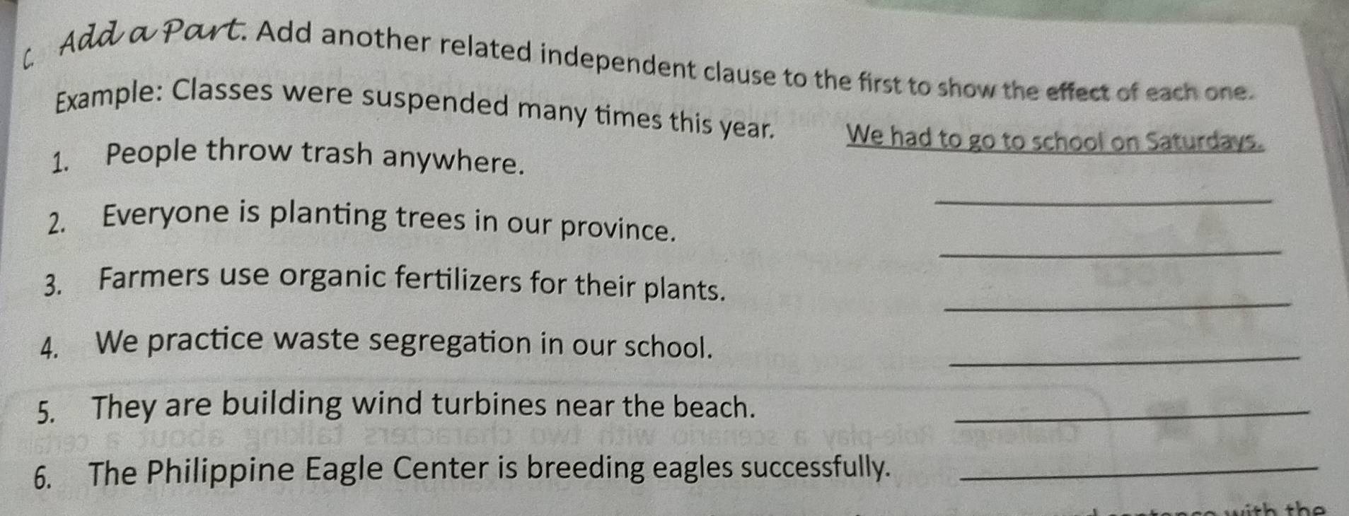 [ Add a Part. Add another related independent clause to the first to show the effect of each one. 
Example: Classes were suspended many times this year. We had to go to school on Saturdays. 
1. People throw trash anywhere. 
_ 
_ 
2. Everyone is planting trees in our province. 
3. Farmers use organic fertilizers for their plants. 
_ 
4. We practice waste segregation in our school. 
_ 
5. They are building wind turbines near the beach._ 
6. The Philippine Eagle Center is breeding eagles successfully._