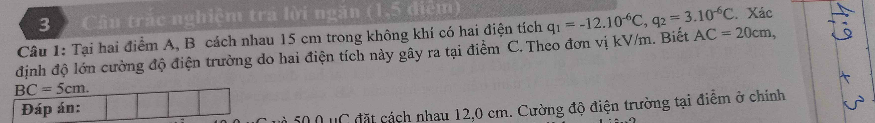 Câu trắc nghiệm trả lời ngăn (1,5 điểm) 
Câu 1: Tại hai điểm A, B cách nhau 15 cm trong không khí có hai điện tích q_1=-12.10^(-6)C, q_2=3.10^(-6)C. Xác 
định độ lớn cường độ điện trường do hai điện tích này gây ra tại điểm C. Theo đơn vị kV/m. Biết AC=20cm,
BC=5cm. 
Đáp án: 
so o u C đặt cách nhau 12,0 cm. Cường độ điện trường tại điểm ở chính