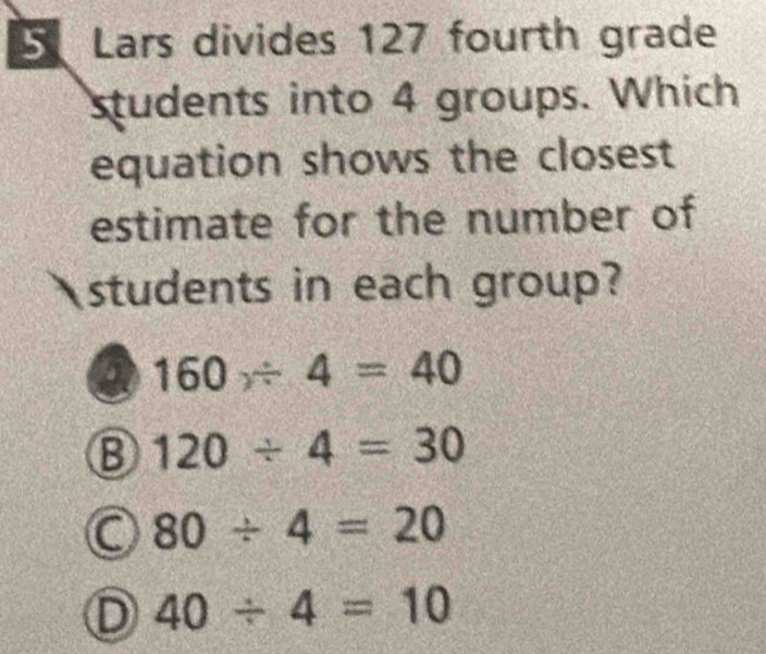 Lars divides 127 fourth grade
students into 4 groups. Which
equation shows the closest
estimate for the number of
students in each group?
160/ 4=40
⑧ 120/ 4=30
80/ 4=20
D 40/ 4=10