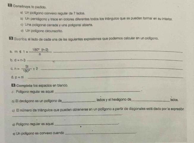 Construya lo pedido. 
a) Un polígono convexo regular de 7 lados. 
b) Un pentágono y trace en colores diferentes todos los triángulos que se pueden formar en su interlor. 
c) Una poligonal cerrada y una poligonal sbierta. 
( Un poligono circunscrito. 
d Eecriba al lado de cada una de las siguientes expresiones que podemos calcular en un polígono. 
a. m*1= (180°(n-2))/n  _ 
b. d=n-3
_ 
C. n= SI/180° t^2 _ 
d. p=nl
_ 
* Complete los espacios en blanco. 
Poligono regular es aquel _. 
b El decágono es un polígono de_ lados y el hexágono de _lados. 
c) El número de triángulos que pueden obtenerse en un polígono a partir de diagonales está dado por la expresión 
_.. 
d) Polígono regular es aquel_ 
. 
e) Un polígono es convexo cuando 
_.