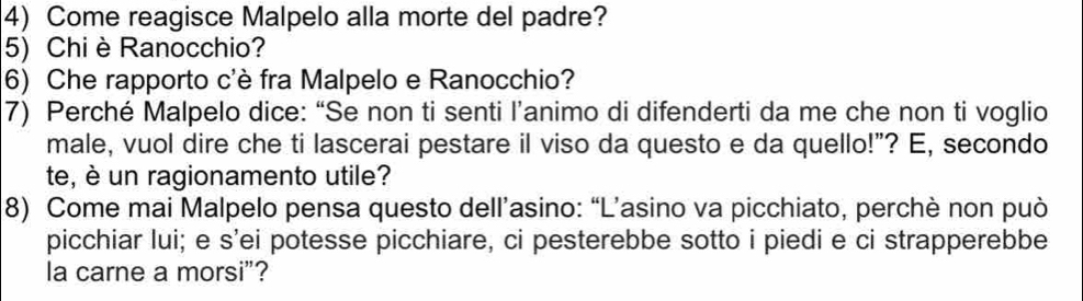 Come reagisce Malpelo alla morte del padre? 
5) Chi è Ranocchio? 
6) Che rapporto c'è fra Malpelo e Ranocchio? 
7) Perché Malpelo dice: “Se non ti senti l’animo di difenderti da me che non ti voglio 
male, vuol dire che ti lascerai pestare il viso da questo e da quello!"? E, secondo 
te, è un ragionamento utile? 
8) Come mai Malpelo pensa questo dell’asino: “L’asino va picchiato, perchè non può 
picchiar lui; e s’ei potesse picchiare, ci pesterebbe sotto i piedi e ci strapperebbe 
la carne a morsi"?