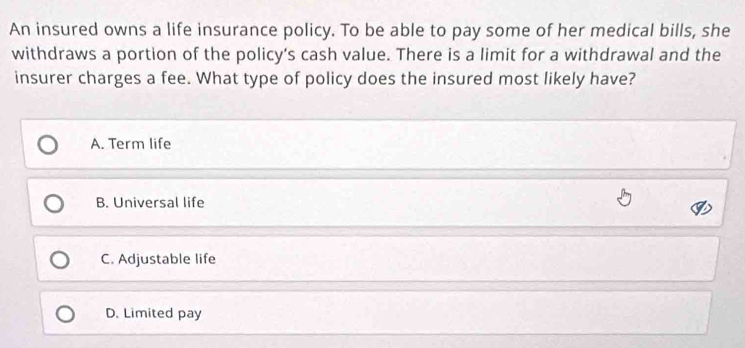 An insured owns a life insurance policy. To be able to pay some of her medical bills, she
withdraws a portion of the policy’s cash value. There is a limit for a withdrawal and the
insurer charges a fee. What type of policy does the insured most likely have?
A. Term life
B. Universal life
C. Adjustable life
D. Limited pay