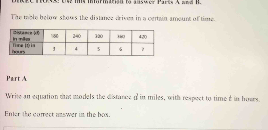 DIRECTONS: Use this information to answer Parts A and B. 
The table below shows the distance driven in a certain amount of time. 
Part A 
Write an equation that models the distance d in miles, with respect to time t in hours. 
Enter the correct answer in the box.