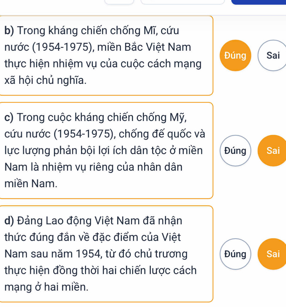 Trong kháng chiến chống Mĩ, cứu 
nước (1954-1975), miền Bắc Việt Nam 
Đúng Sai 
thực hiện nhiệm vụ của cuộc cách mạng 
xã hội chủ nghĩa. 
c) Trong cuộc kháng chiến chống Mỹ, 
cứu nước (1954-1975), chống đế quốc và 
lực lượng phản bội lợi ích dân tộc ở miền Đúng Sai 
Nam là nhiệm vụ riêng của nhân dân 
miền Nam. 
d) Đảng Lao động Việt Nam đã nhận 
thức đúng đắn về đặc điểm của Việt 
Nam sau năm 1954, từ đó chủ trương Đúng Sai 
thực hiện đồng thời hai chiến lược cách 
mạng ở hai miền.