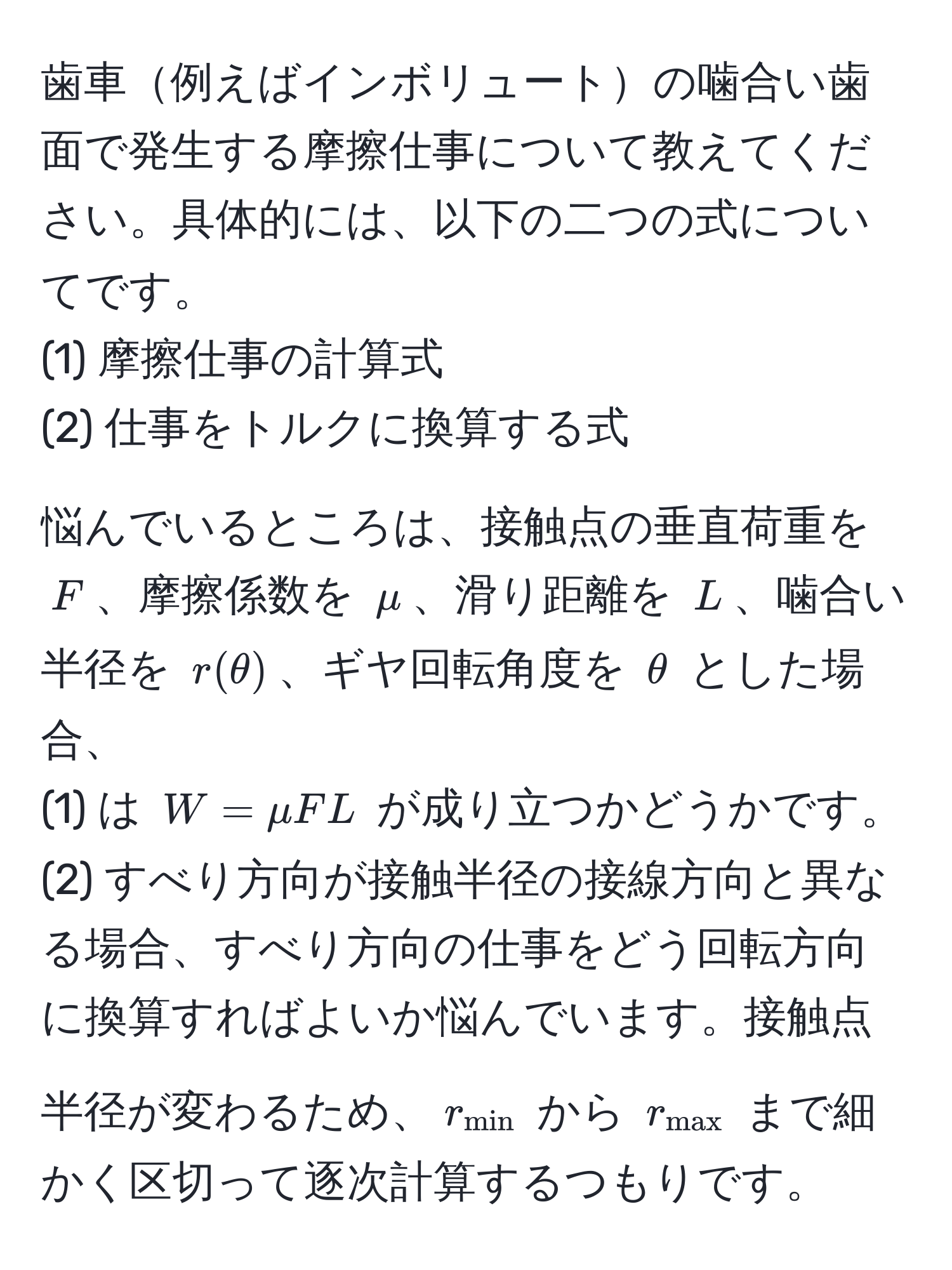 歯車例えばインボリュートの噛合い歯面で発生する摩擦仕事について教えてください。具体的には、以下の二つの式についてです。  
(1) 摩擦仕事の計算式  
(2) 仕事をトルクに換算する式  

悩んでいるところは、接触点の垂直荷重を $F$、摩擦係数を $mu$、滑り距離を $L$、噛合い半径を $r(θ)$、ギヤ回転角度を $θ$ とした場合、  
(1) は $W = mu F L$ が成り立つかどうかです。  
(2) すべり方向が接触半径の接線方向と異なる場合、すべり方向の仕事をどう回転方向に換算すればよいか悩んでいます。接触点半径が変わるため、$r_min$ から $r_max$ まで細かく区切って逐次計算するつもりです。