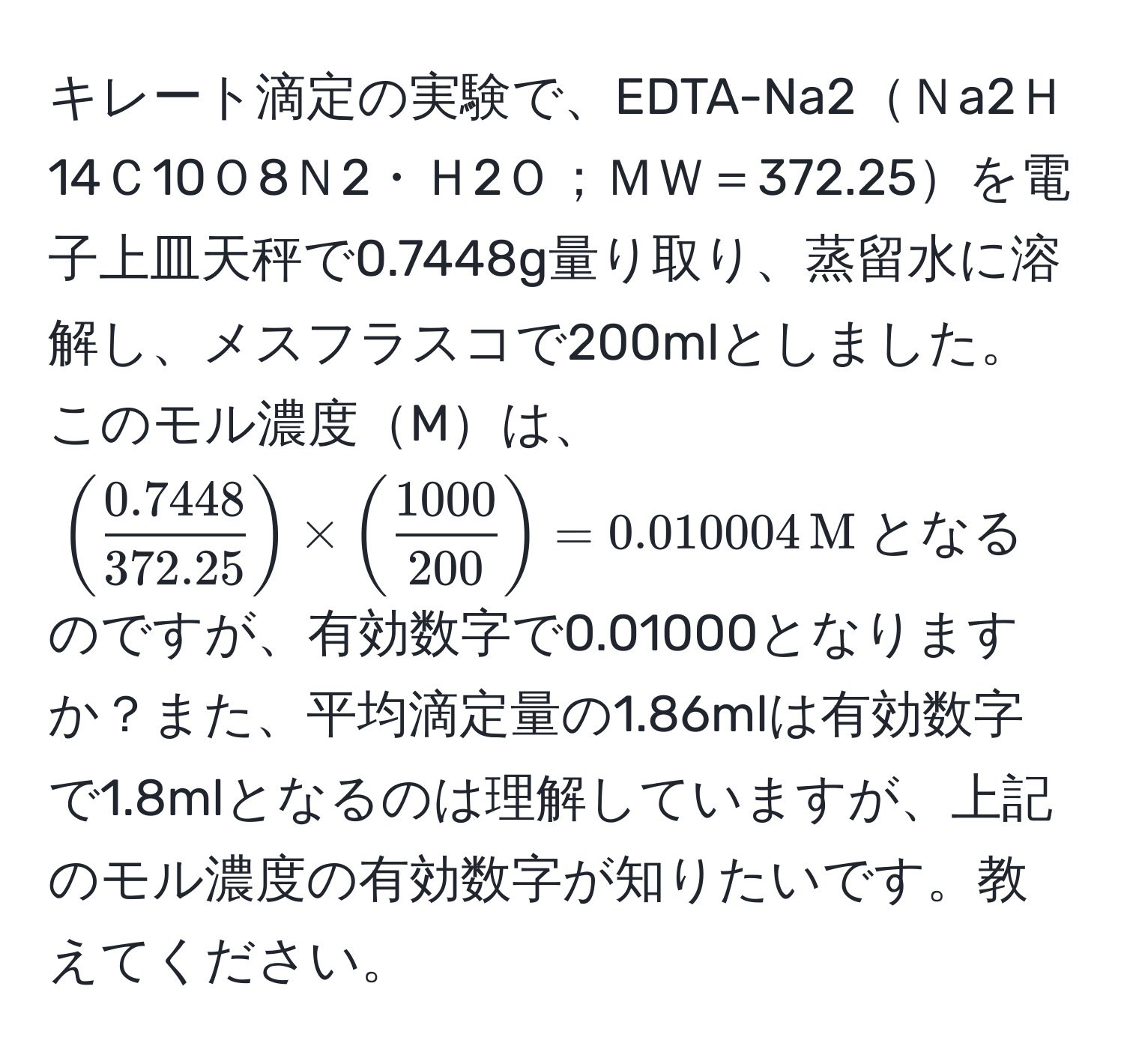 キレート滴定の実験で、EDTA-Na2Ｎa2Ｈ14Ｃ10Ｏ8Ｎ2・Ｈ2Ｏ；ＭＷ＝372.25を電子上皿天秤で0.7448g量り取り、蒸留水に溶解し、メスフラスコで200mlとしました。このモル濃度Mは、$(  (0.7448)/372.25  ) * (  1000/200  ) = 0.010004 , M$となるのですが、有効数字で0.01000となりますか？また、平均滴定量の1.86mlは有効数字で1.8mlとなるのは理解していますが、上記のモル濃度の有効数字が知りたいです。教えてください。