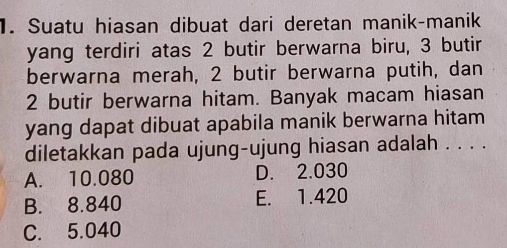 Suatu hiasan dibuat dari deretan manik-manik
yang terdiri atas 2 butir berwarna biru, 3 butir
berwarna merah, 2 butir berwarna putih, dan
2 butir berwarna hitam. Banyak macam hiasan
yang dapat dibuat apabila manik berwarna hitam
diletakkan pada ujung-ujung hiasan adalah . . . .
A. 10.080 D. 2.030
B. 8.840 E. 1.420
C. 5.040