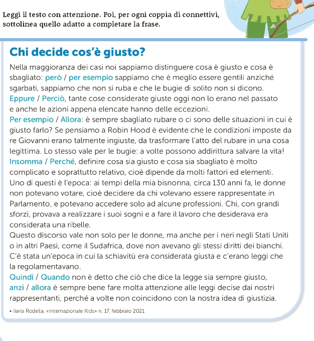 Leggi il testo con attenzione. Poi, per ogni coppia di connettivi,
sottolinea quello adatto a completare la frase.
Chi decide cos'è giusto?
Nella maggioranza dei casi noi sappiamo distinguere cosa è giusto e cosa è
sbagliato: però / per esempio sappiamo che è meglio essere gentili anziché
sgarbati, sappiamo che non si ruba e che le bugie di solito non si dicono.
Eppure / Perciò, tante cose considerate giuste oggi non lo erano nel passato
e anche le azioni appena elencate hanno delle eccezioni.
Per esempio / Allora: è sempre sbagliato rubare o ci sono delle situazioni in cui è
giusto farlo? Se pensiamo a Robin Hood è evidente che le condizioni imposte da
re Giovanni erano talmente ingiuste, da trasformare l’atto del rubare in una cosa
legittima. Lo stesso vale per le bugie: a volte possono addirittura salvare la vita!
Insomma / Perché, definire cosa sia giusto e cosa sia sbagliato è molto
complicato e soprattutto relativo, cioè dipende da molti fattori ed elementi.
Uno di questi è l’epoca: ai tempi della mia bisnonna, circa 130 anni fa, le donne
non potevano votare, cioè decidere da chi volevano essere rappresentate in
Parlamento, e potevano accedere solo ad alcune professioni. Chi, con grandi
sforzi, provava a realizzare i suoi sogni e a fare il lavoro che desiderava era
considerata una ribelle.
Questo discorso vale non solo per le donne, ma anche per i neri negli Stati Uniti
o in altri Paesi, come il Sudafrica, dove non avevano gli stessi diritti dei bianchi.
C'è stata un’epoca in cui la schiavitù era considerata giusta e c'erano leggi che
la regolamentavano.
Quindi / Quando non è detto che ciò che dice la legge sia sempre giusto,
anzi / allora è sempre bene fare molta attenzione alle leggi decise dai nostri
rappresentanti, perché a volte non coincidono con la nostra idea di giustizia.
Ilaria Rodella, «Internazionale Kids» n. 17, febbraio 2021