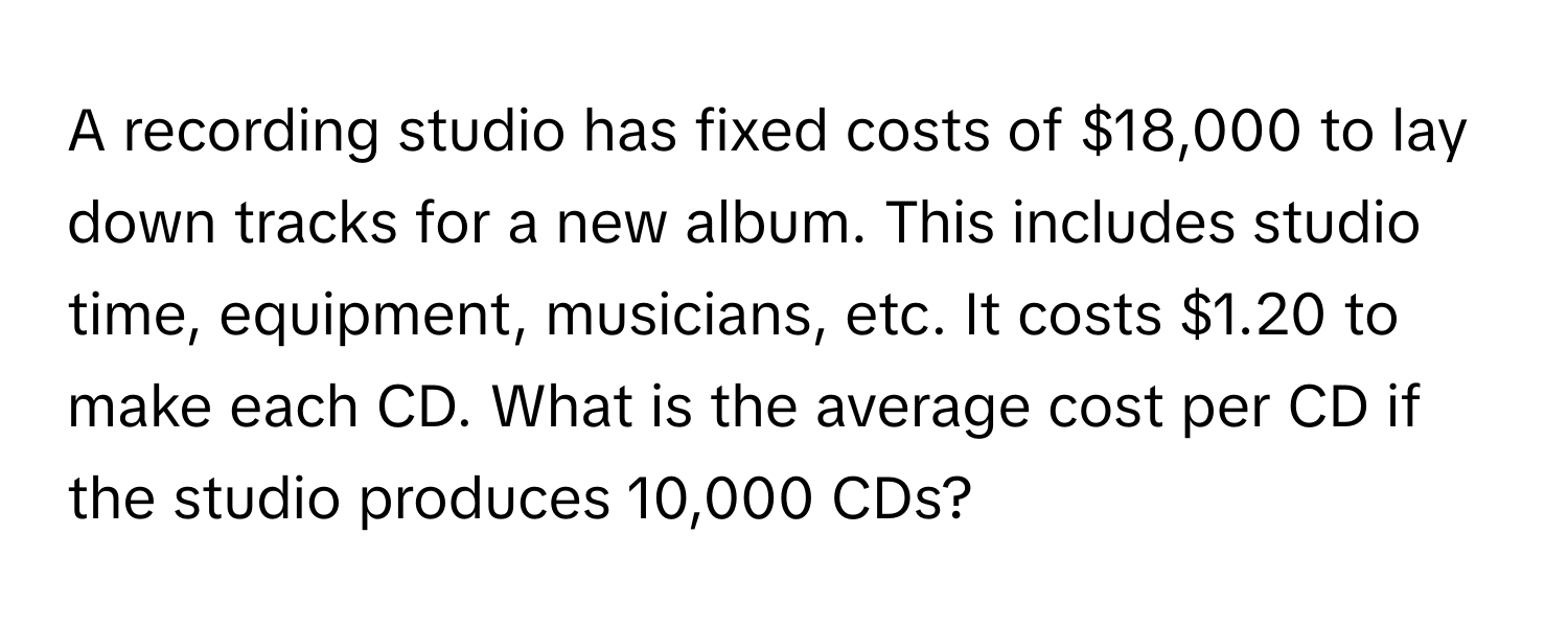 A recording studio has fixed costs of $18,000 to lay down tracks for a new album. This includes studio time, equipment, musicians, etc. It costs $1.20 to make each CD. What is the average cost per CD if the studio produces 10,000 CDs?