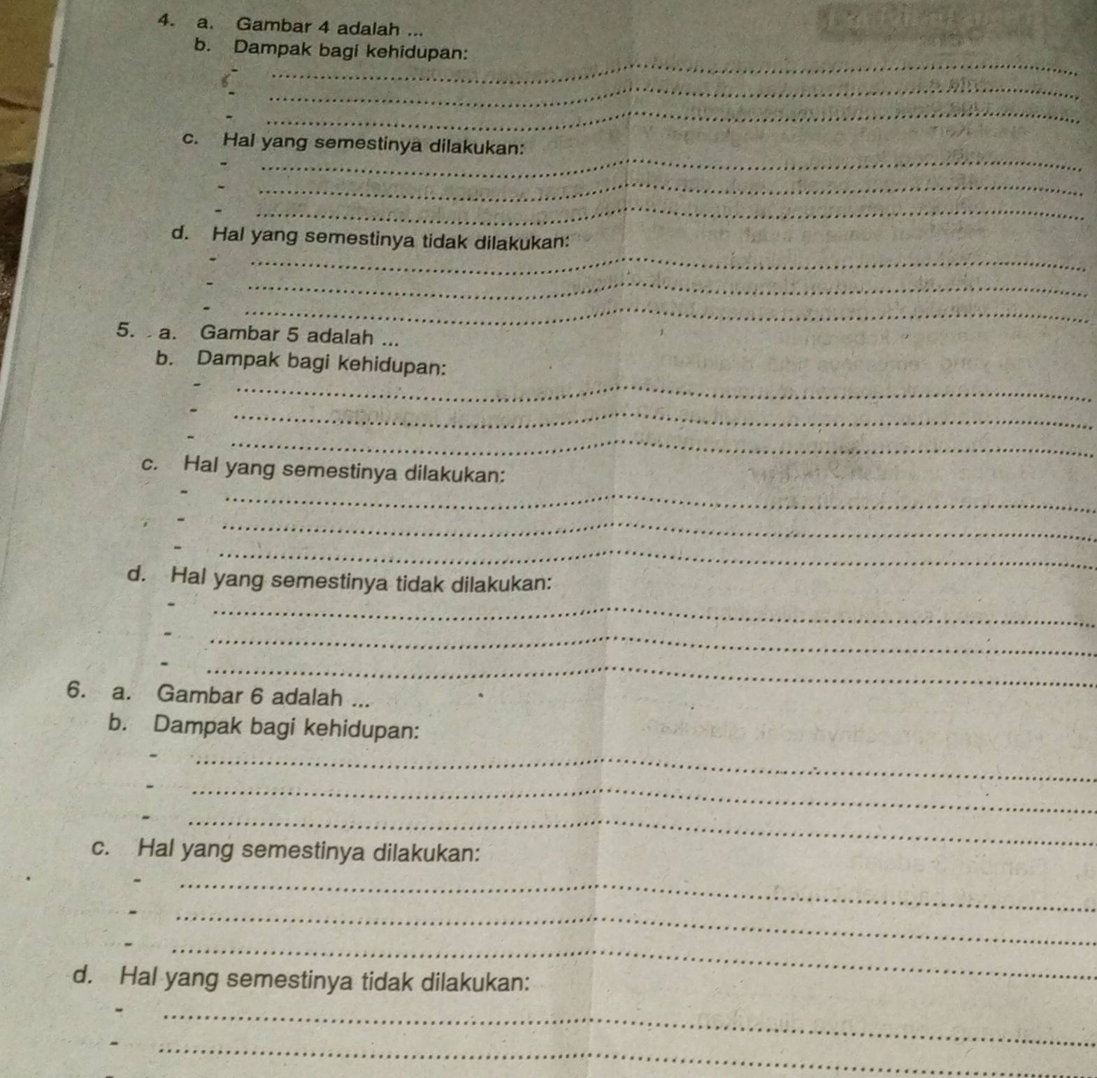 Gambar 4 adalah ... 
_ 
b. Dampak bagi kehidupan: 
_ 
_ 
_ 
c. Hal yang semestinya dilakukan: 
_ 
_ 
_ 
_ 
_ 
d. Hal yang semestinya tidak dilakukan: 
__ 
__ 
5. a. Gambar 5 adalah ... 
_ 
_ 
b. Dampak bagi kehidupan: 
_ 
_ 
_ 
_ 
c. Hal yang semestinya dilakukan: 
_ 
_ 
d. Hal yang semestinya tidak dilakukan: 
__ 
_ 
_ 
_ 
_ 
6. a. Gambar 6 adalah ... 
b. Dampak bagi kehidupan: 
_ 
_ 
_ 
_ 
_ 
c. Hal yang semestinya dilakukan: 
__ 
_ 
_ 
_ 
_ 
_ 
d. Hal yang semestinya tidak dilakukan: 
_ 
_ 
_