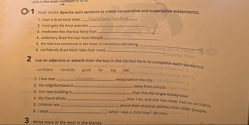 Julia is the most confident of us all.
1 PAIR WORK Rewrite each sentence to create comparative and superiative statements.
1. than is Brad Kenji lazier _Brad Is lazier than Kenii._
2. most gets the Kenji exercise_
3. meditates less Marissa Kenji than_
4. sedentary Brad the has most lifestyle_
5. the Marissa emotional is her most of conscious well-being _in i 12s5ba q 9 o r n 
6. confidently Brad Kenji rides than more_
2 Use an adjective or adverb from the box in the correct form to complete each sentence
confident carefully good far big old
1. I live near _the oldest_ restaurant in the city.
2. His neighborhood is _away from school.
3. Our new building is_
than the old single-storey one.
4. My friend drives_
than I do, and she has never had an accident.
5. Children are_
about their physical abilities than older people.
6. I slept_ when I was a child than I do now.
3 Write more or the most in the blanks.