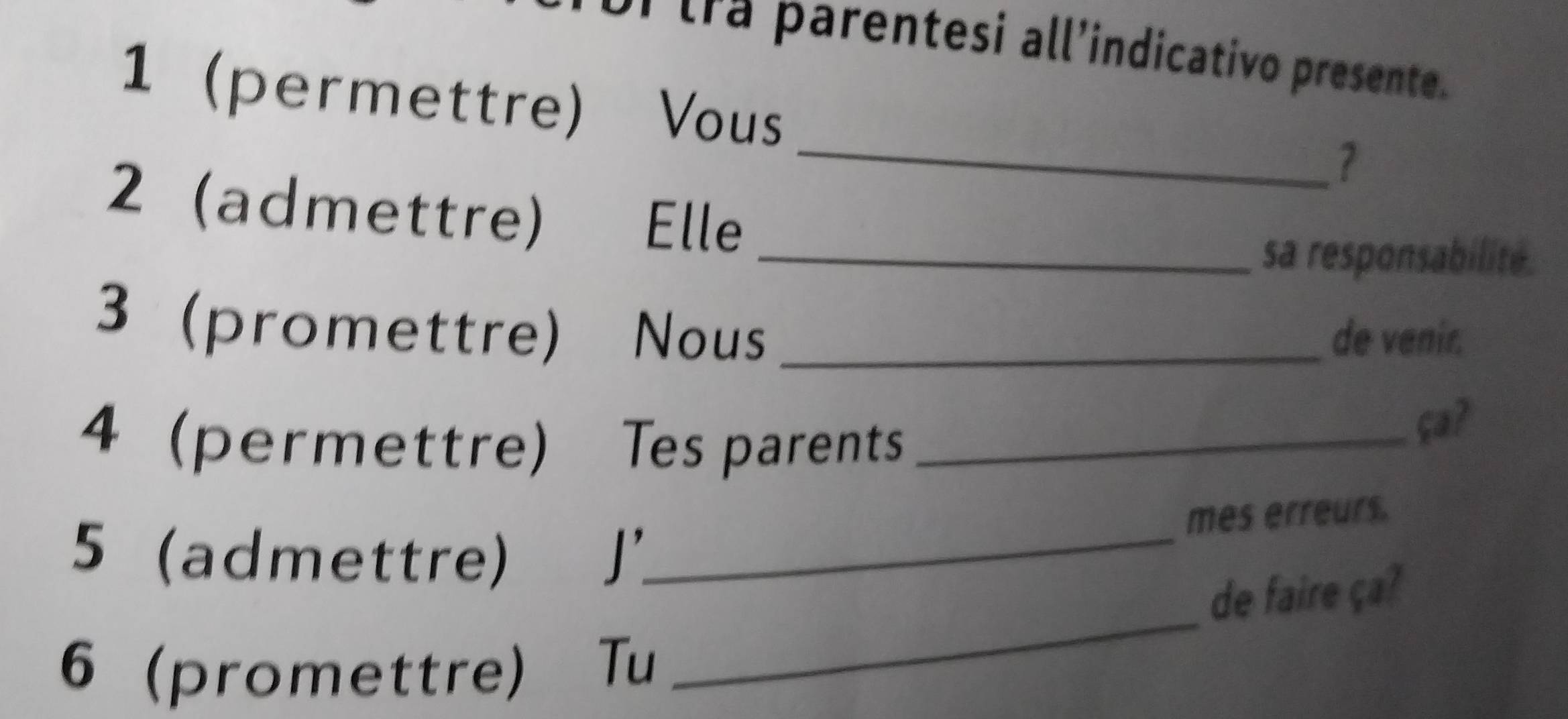 or tra parentesi all’indicativo presente. 
1 (permettre) Vous 
_ 
2 (admettre) Elle_ 
sa responsabilité. 
3 (promettre) Nous _de venir. 
4 (permettre) Tes parents_ 
ça? 
mes erreurs. 
5 (admettre) J'_ 
de faire ça? 
6 (promettre) Tu 
_