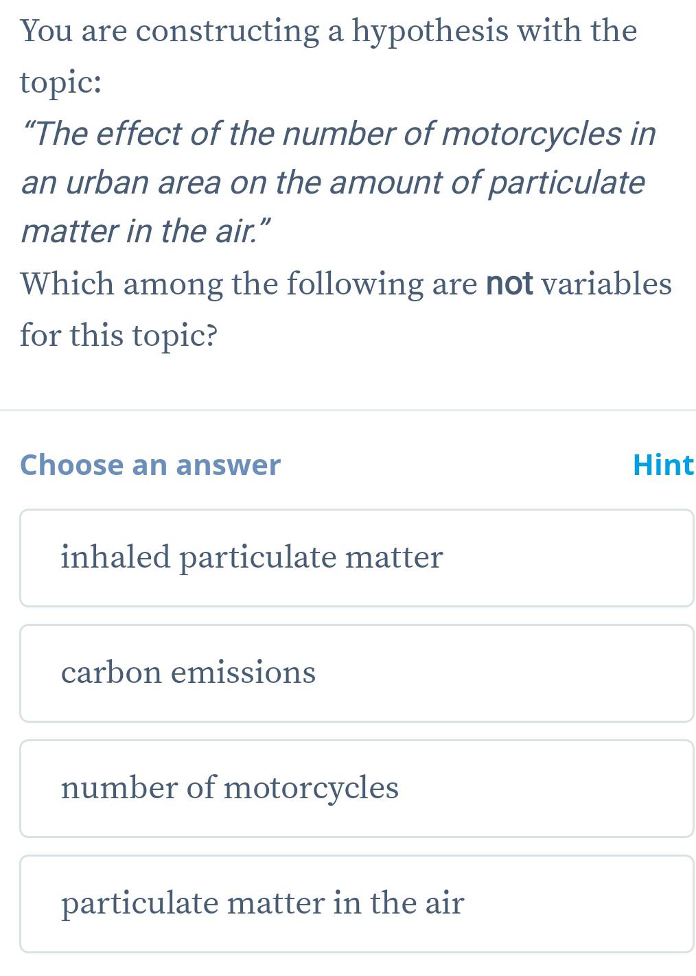 You are constructing a hypothesis with the
topic:
“The effect of the number of motorcycles in
an urban area on the amount of particulate
matter in the air.”
Which among the following are not variables
for this topic?
Choose an answer Hint
inhaled particulate matter
carbon emissions
number of motorcycles
particulate matter in the air