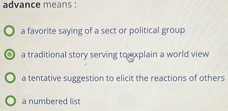 advance means :
a favorite saying of a sect or political group
a traditional story serving to xplain a world view
a tentative suggestion to elicit the reactions of others
a numbered list