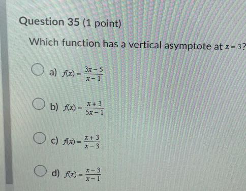 Which function has a vertical asymptote at x=3
a) f(x)= (3x-5)/x-1 
b) f(x)= (x+3)/5x-1 
c) f(x)= (x+3)/x-3 
d) f(x)= (x-3)/x-1 