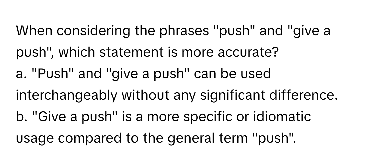 When considering the phrases "push" and "give a push", which statement is more accurate?

a. "Push" and "give a push" can be used interchangeably without any significant difference.
b. "Give a push" is a more specific or idiomatic usage compared to the general term "push".