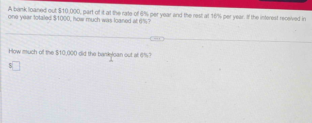 A bank loaned out $10,000, part of it at the rate of 6% per year and the rest at 16% per year. If the interest received in
one year totaled $1000, how much was loaned at 6%? 
How much of the $10,000 did the bank loan out at 6%?