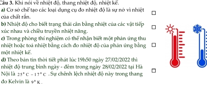 Khi nói về nhiệt độ, thang nhiệt độ, nhiệt kế. 
a) Cơ sở chế tạo các loại dụng cụ đo nhiệt độ là sự nở vì nhiệt 
của chất rắn. 
b) Nhiệt độ cho biết trạng thái cân bằng nhiệt của các vật tiếp 
xúc nhau và chiều truyền nhiệt năng. 
c) Trong phòng thí nghiệm có thể nhận biết một phản ứng thu 
nhiệt hoặc toả nhiệt bằng cách đo nhiệt độ của phản ứng bằng 
một nhiệt kế. 
d) Theo bản tin thời tiết phát lúc 19h50 ngày 27/02/2022 thì 
nhiệt độ trung bình ngày - đêm trong ngày 28/02/2022 tại Hà 
Nội là 25°C-17°C Sự chênh lệch nhiệt độ này trong thang 
đo Kelvin là 9°K.