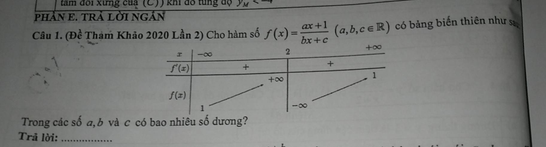 tam đôi xứng của (C)) khi dó từng độ y_M
pHẢN E. TRÄ LỜI NGẢN
Câu 1. (Đề Tham Khảo 2020 Lần 2) Cho hàm số f(x)= (ax+1)/bx+c (a,b,c∈ R) có bảng biến thiên như sa
Trong các số a, b và c có bao nhiêu số dương?
Trã lời:_