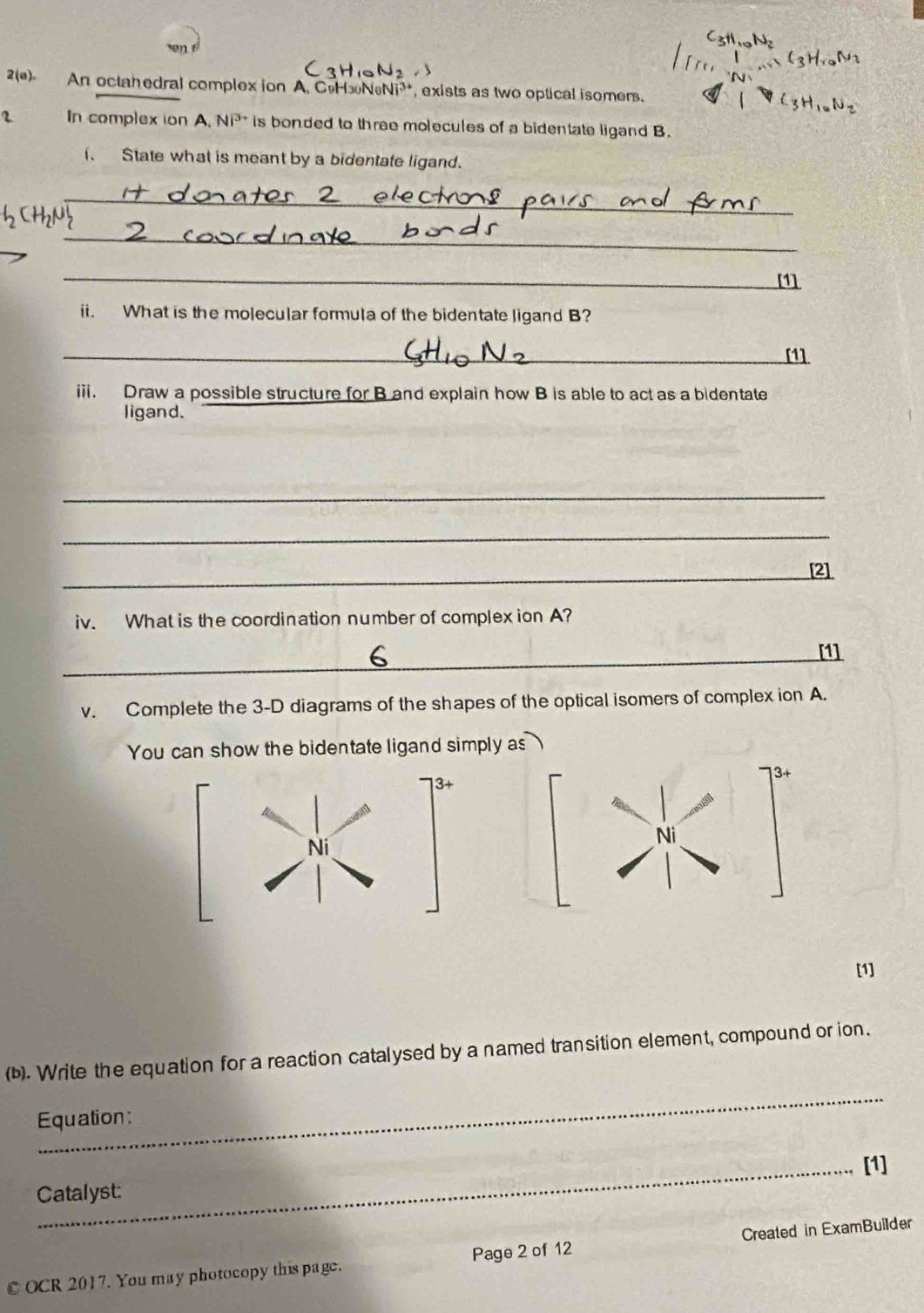 en 
2(e) An octahedral complex ion A. CoH NeNi³, exists as two optical isomers. 
2 In complex ion A. NP^(3+) is bonded to three molecules of a bidentate ligand B. 
State what is meant by a bidentate ligand. 
_ 
_ 
_ 
[1] 
ii. What is the molecular formula of the bidentate ligand B? 
_ 
_[1] 
iii. Draw a possible structure for B and explain how B is able to act as a bidentate 
ligand. 
_ 
_ 
_[2] 
iv. What is the coordination number of complex ion A? 
_[1] 
v. Complete the 3-D diagrams of the shapes of the optical isomers of complex ion A. 
You can show the bidentate ligand simply as
3+
3+
Ni 
Ni 
[1] 
(b). Write the equation for a reaction catalysed by a named transition element, compound or ion. 
_ 
Equation: 
_[1] 
Catalyst: 
C OCR 2017. You may photocopy this page. Page 2 of 12 Created in ExamBuilder