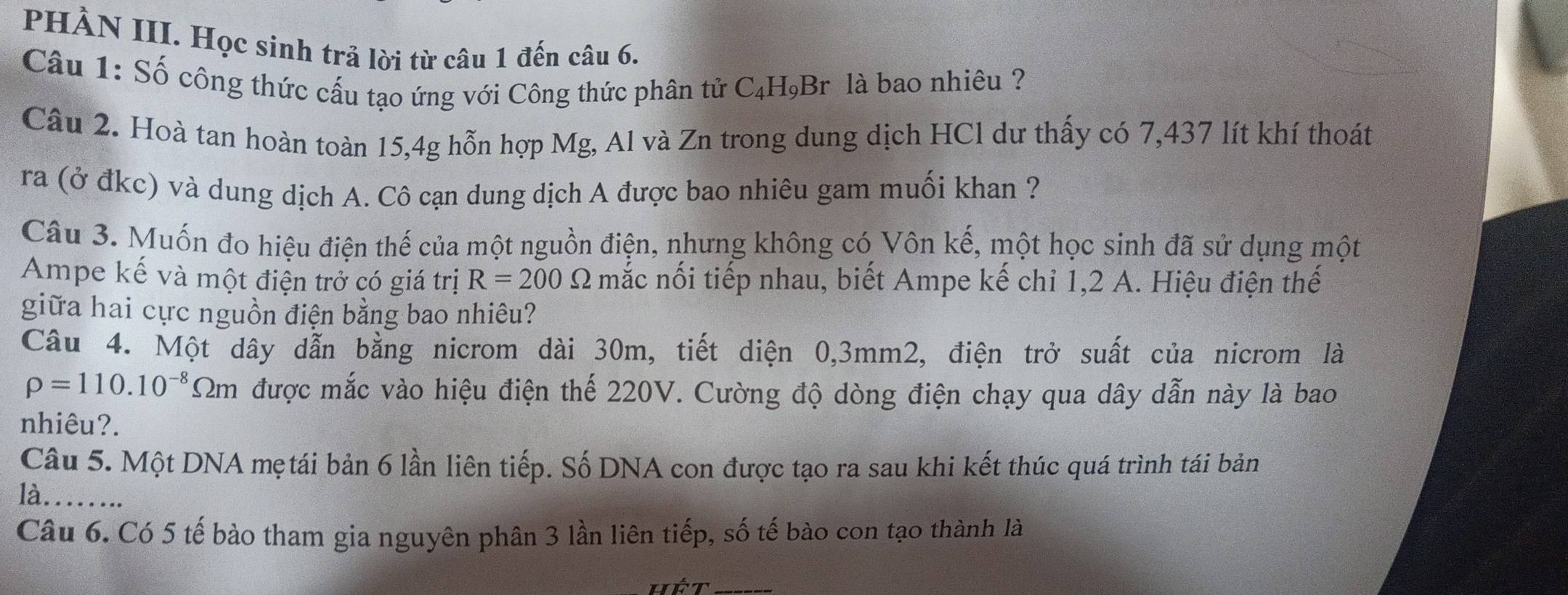 PHÀN III. Học sinh trả lời từ câu 1 đến câu 6. 
Câu 1: Số công thức cấu tạo ứng với Công thức phân tử C₄H,Br là bao nhiêu ? 
Câu 2. Hoà tan hoàn toàn 15, 4g hỗn hợp Mg, Al và Zn trong dung dịch HCl dư thấy có 7,437 lít khí thoát 
ra (ở đkc) và dung dịch A. Cô cạn dung dịch A được bao nhiêu gam muối khan ? 
Câu 3. Muốn đo hiệu điện thế của một nguồn điện, nhưng không có Vôn kế, một học sinh đã sử dụng một 
Ampe kế và một điện trở có giá trị R=200Omega mắc nối tiếp nhau, biết Ampe kế chỉ 1,2 A. Hiệu điện thế 
giữa hai cực nguồn điện bằng bao nhiêu? 
Câu 4. Một dây dẫn bằng nicrom dài 30m, tiết diện 0,3mm2, điện trở suất của nicrom là
rho =110.10^(-8)Omega m được mắc vào hiệu điện thế 220V. Cường độ dòng điện chạy qua dây dẫn này là bao 
nhiêu?. 
Câu 5. Một DNA mẹtái bản 6 lần liên tiếp. Số DNA con được tạo ra sau khi kết thúc quá trình tái bản 
là_ 
Câu 6. Có 5 tế bào tham gia nguyên phân 3 lần liên tiếp, số tế bào con tạo thành là