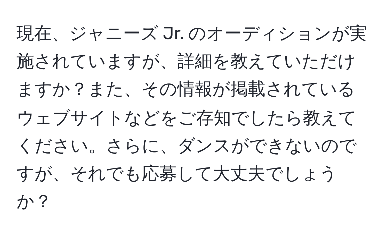 現在、ジャニーズ Jr. のオーディションが実施されていますが、詳細を教えていただけますか？また、その情報が掲載されているウェブサイトなどをご存知でしたら教えてください。さらに、ダンスができないのですが、それでも応募して大丈夫でしょうか？