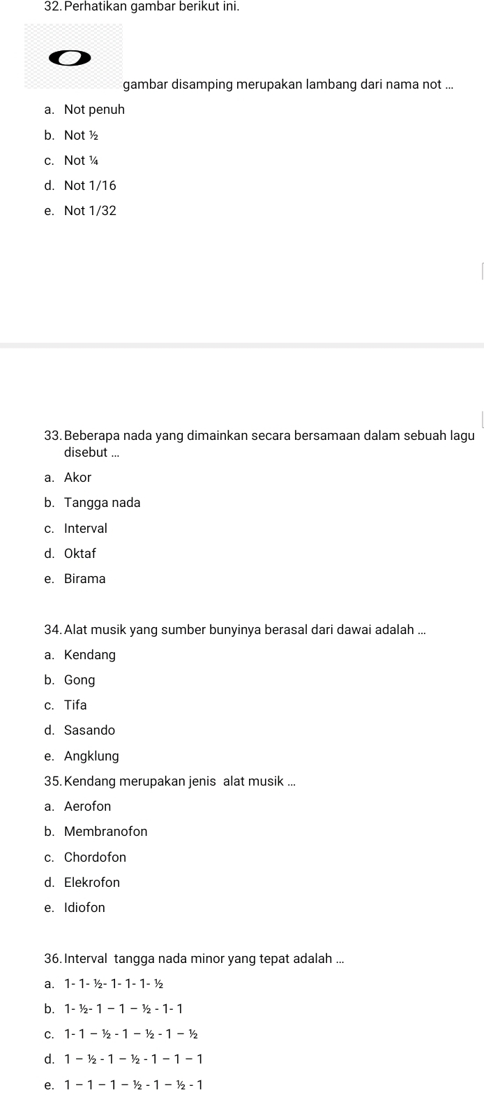 Perhatikan gambar berikut ini.
gambar disamping merupakan lambang dari nama not ...
a. Not penuh
b. Not ½
c. Not ¼
d. Not 1/16
e. Not 1/32
33. Beberapa nada yang dimainkan secara bersamaan dalam sebuah lagu
disebut ...
a. Akor
b. Tangga nada
c. Interval
d. Oktaf
e. Birama
34. Alat musik yang sumber bunyinya berasal dari dawai adalah ...
a. Kendang
b. Gong
c. Tifa
d. Sasando
e. Angklung
35. Kendang merupakan jenis alat musik ...
a. Aerofon
b. Membranofon
c. Chordofon
d. Elekrofon
e. Idiofon
36. Interval tangga nada minor yang tepat adalah ...
a. 1-1-1/2-1-1-1-1/2
b. 1-1/2-1-1-1/2-1-1
C. 1-1-1/2-1-1/2-1-1/2
d. 1-1/2-1-1/2-1-1-1
e. 1-1-1-1/2-1-1/2-1