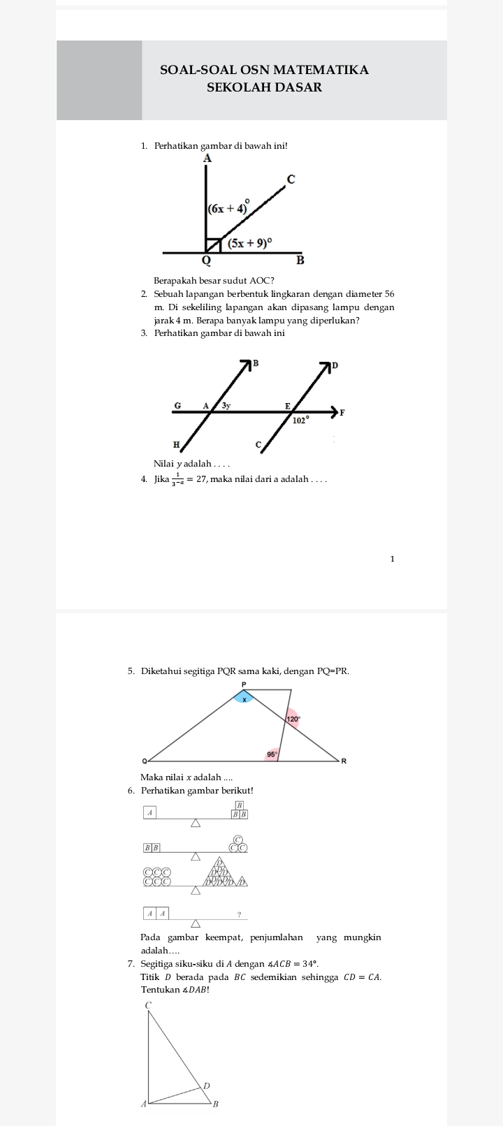 SOAL-SOAL OSN MATEMATIKA
SEKOLAH DASAR
1. Perhatikan gambar di bawah ini!
Berapakah besar sudut AOC?
2. Sebuah lapangan berbentuk lingkaran dengan diameter 56
m. Di sekeliling lapangan akan dipasang lampu dengan
jarak 4 m. Berapa banyak lampu yang diperlukan?
3. Perhatikan gambar di bawah ini
4. Jika 1/3^(-a) =27 ', maka nilai dari a adalah . . . .
5. Diketahui segitiga PQR sama kaki, dengan PQ=PR.
Maka nilai x adalah ...
6. Perhatikan gambar berikut!
<
A
Pada gambar keempat, penjumlahan yang mungkin
adalah....
7. Segitiga siku-siku di A dengan  ∠ ACB=34°
Titik D berada pada BC sedemikian sehingga CD=CA.
Tentukan 4DAB!