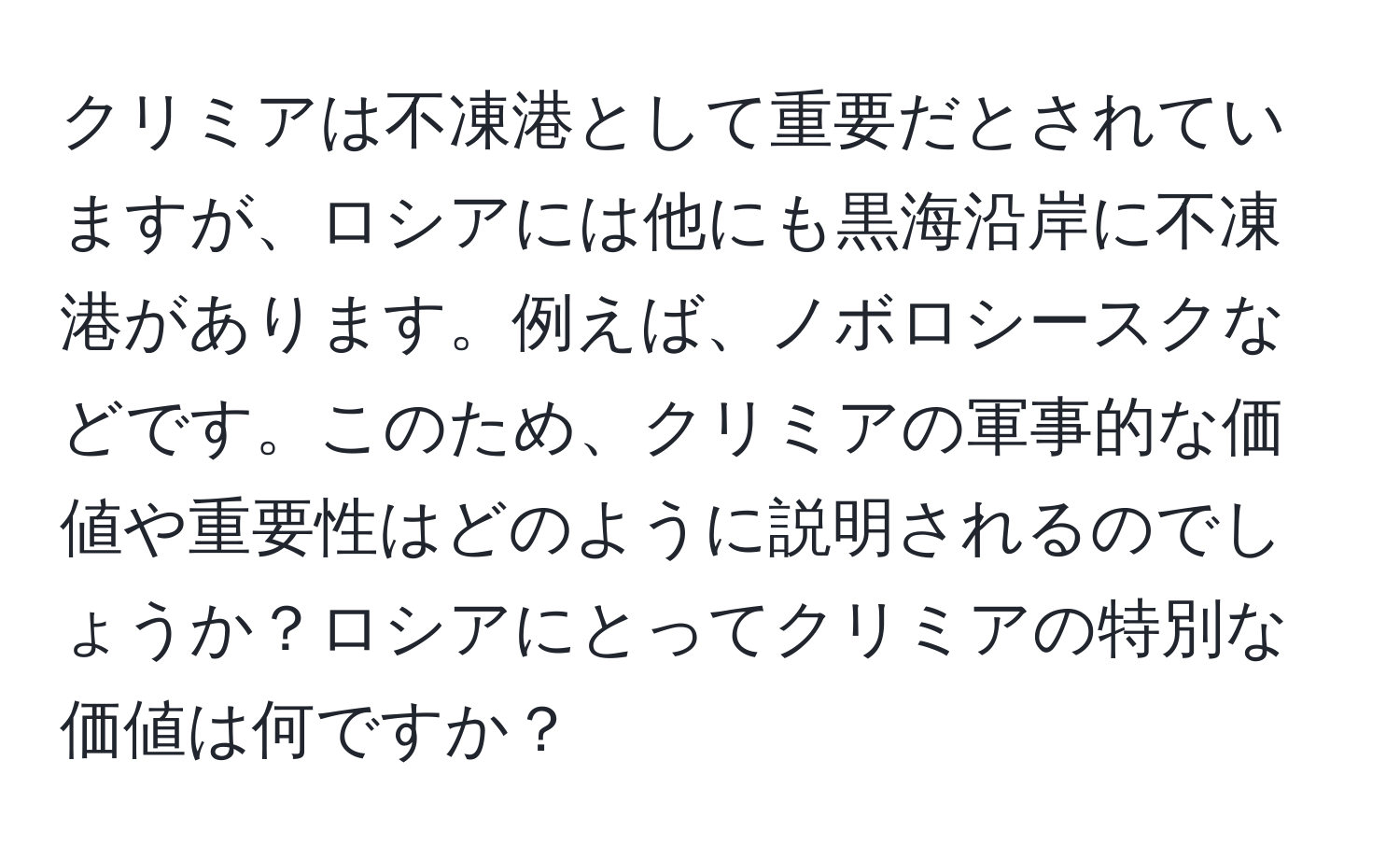 クリミアは不凍港として重要だとされていますが、ロシアには他にも黒海沿岸に不凍港があります。例えば、ノボロシースクなどです。このため、クリミアの軍事的な価値や重要性はどのように説明されるのでしょうか？ロシアにとってクリミアの特別な価値は何ですか？