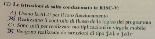 Le istruzioni di salto condizionato in RISC-V:
A) Usano la ALU per il loro funzionamento
B). Realizzano il controllo di flusso della logica del programma
C) Sono utili per realizzare moltiplicazioni in virgola mobile
D Vengono realizzate da istruzioni di tipo ƒa1 e ja1r