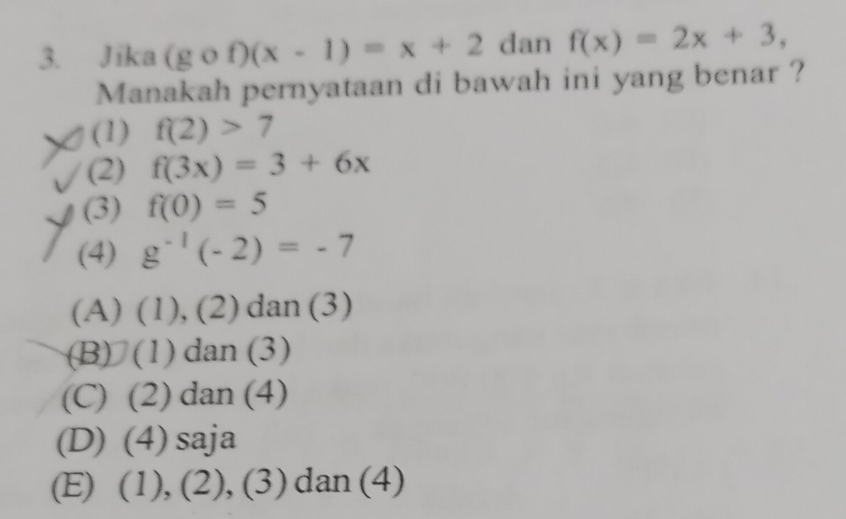 Jika (gcirc f)(x-1)=x+2 dan f(x)=2x+3, 
Manakah pernyataan di bawah ini yang benar ?
(1) f(2)>7
(2) f(3x)=3+6x
(3) f(0)=5
(4) g^(-1)(-2)=-7
(A) (1), (2) dan (3)
(B) (1) dan (3)
(C) (2) dan (4)
(D) (4) saja
(E) (1), (2), (3) dan (4)