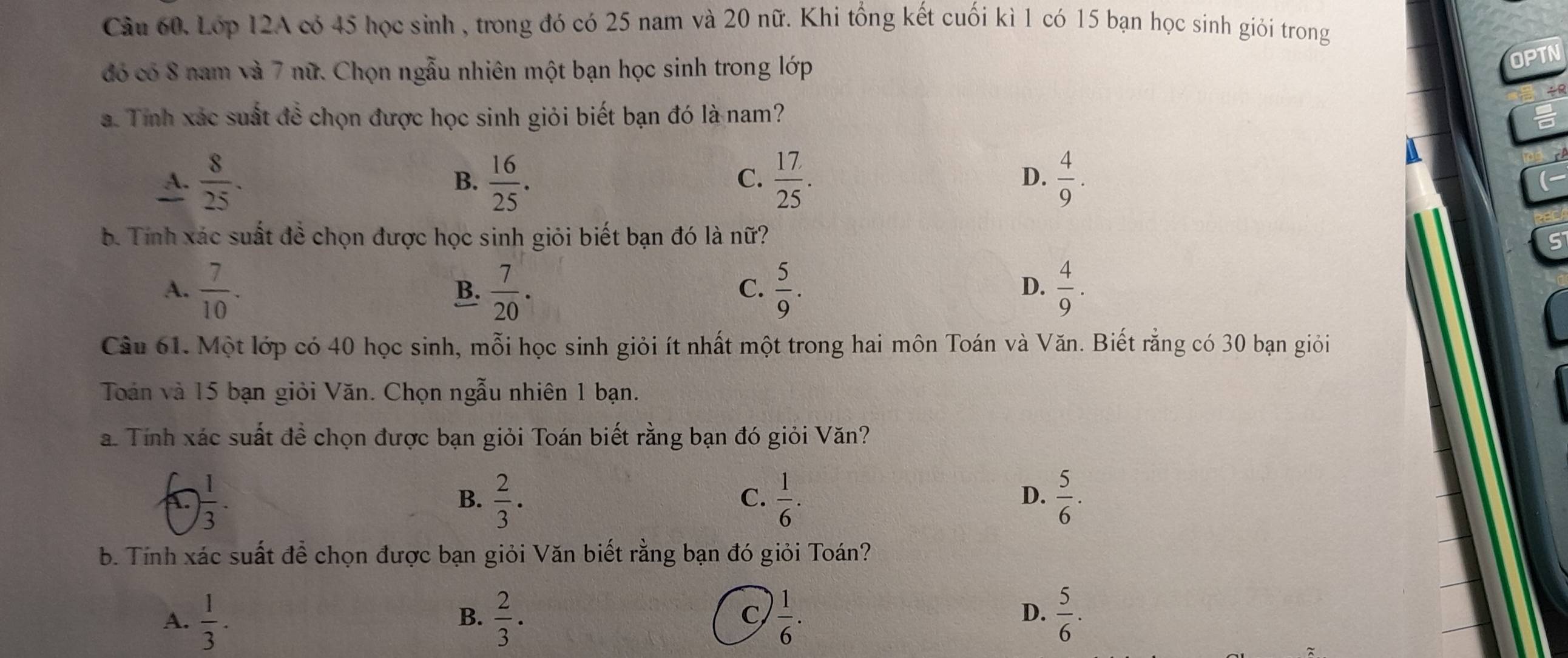 Lớp 12A có 45 học sình , trong đó có 25 nam và 20 nữ. Khi tổng kết cuối kì 1 có 15 bạn học sinh giỏi trong
đó có 8 nam và 7 nữ. Chọn ngẫu nhiên một bạn học sinh trong lớp
OPTN
a. Tỉnh xác suất đề chọn được học sinh giỏi biết bạn đó là nam?
A.  8/25 .  16/25 .  17/25 .  4/9 . 
B.
C.
D.
b. Tính xác suất đề chọn được học sinh giỏi biết bạn đó là nữ?
A.  7/10 .  7/20 .  5/9 .  4/9 . 
B.
C.
D.
Cầu 61. Một lớp có 40 học sinh, mỗi học sinh giỏi ít nhất một trong hai môn Toán và Văn. Biết rằng có 30 bạn giỏi
Toán và 15 bạn giỏi Văn. Chọn ngẫu nhiên 1 bạn.
a. Tính xác suất đề chọn được bạn giỏi Toán biết rằng bạn đó giỏi Văn?
 1/3 .
B.  2/3 ·  1/6 .  5/6 . 
C.
D.
b. Tính xác suất để chọn được bạn giỏi Văn biết rằng bạn đó giỏi Toán?
D.
A.  1/3 .  2/3 · C  1/6 .  5/6 . 
B.