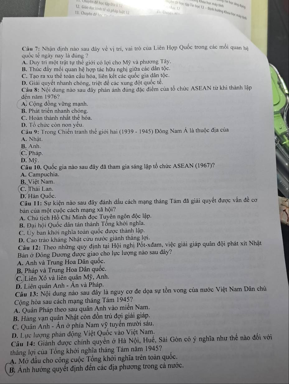Chuyền để học tập Địa Ii 12
10ng Khoa học máy tính
Tiý Tin học ứng dụng
=nhạc 12
huyện đế học tập Tin học 12 - Định hướng Khoa học máy tinh
12. Giáo dục kinh tế và pháp luật 12      Chuyên n 
13. Chuyên để họ  tâ  
Câu 7: Nhận định nào sau đây về vị trí, vai trò của Liên Hợp Quốc trong các mối quan hệ
quốc tể ngày nay là đúng ?
A. Duy trì một trật tự thể giới có lợi cho Mỹ và phương Tây.
B. Thúc đầy mối quan hệ hợp tác hữu nghị giữa các dân tộc.
C. Tạo ra xu thế toàn cầu hóa, liên kết các quốc gia dân tộc.
D. Giải quyết nhanh chóng, triệt để các xung đột quốc tế.
Câu 8: Nội dung nào sau đây phản ánh đúng đặc điểm của tổ chức ASEAN từ khi thành lập
đến năm 1976?
A Cộng đồng vững mạnh.
B. Phát triển nhanh chóng.
C. Hoàn thành nhất thể hóa.
D. Tổ chức còn non yếu.
Câu 9: Trong Chiến tranh thế giới hai (1939 - 1945) Đông Nam Á là thuộc địa của
A. Nhật.
B. Anh.
C. Pháp.
D. Mỹ.
Câu 10. Quốc gia nào sau đây đã tham gia sáng lập tổ chức ASEAN (1967)?
A. Campuchia.
B. Việt Nam.
C. Thái Lan.
D. Hàn Quốc.
Câu 11: Sự kiện nào sau đây đánh dấu cách mạng tháng Tám đã giải quyết được vấn đề cơ
bản của một cuộc cách mạng xã hội?
A. Chú tịch Hồ Chí Minh đọc Tuyên ngôn độc lập.
B. Đại hội Quốc dân tán thành Tổng khởi nghĩa.
C. Ủy ban khởi nghĩa toàn quốc được thành lập.
D. Cao trào kháng Nhật cứu nước giành thắng lợi.
Câu 12: Theo những quy định tại Hội nghị Pốt-xđam, việc giải giáp quân đội phát xít Nhật
Bản ở Đông Dương được giao cho lực lượng nào sau đây?
A. Anh và Trung Hoa Dân quốc.
B. Pháp và Trung Hoa Dân quốc.
C. Liên Xô và liên quân Mỹ, Anh.
D. Liên quân Anh - Ấn và Pháp.
Câu 13: Nội dung nào sau đây là nguy cơ đe dọa sự tồn vong của nước Việt Nam Dân chủ
Cộng hòa sau cách mạng tháng Tám 1945?
A. Quân Pháp theo sau quân Anh vào miền Nam.
B. Hàng vạn quân Nhật còn đồn trú đợi giải giáp.
C. Quân Anh - Ấn ở phía Nam vỹ tuyến mười sáu.
D. Lực lượng phản động Việt Quốc vào Việt Nam.
Câu 14: Giành được chính quyền ở Hà Nội, Huế, Sài Gòn có ý nghĩa như thế nào đối với
thắng lợi của Tổng khởi nghĩa tháng Tám năm 1945?
A. Mở đầu cho công cuộc Tổng khởi nghĩa trên toàn quốc.
B Ảnh hưởng quyết định đến các địa phương trong cả nước.