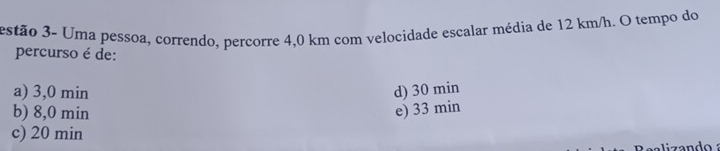 estão 3- Uma pessoa, correndo, percorre 4,0 km com velocidade escalar média de 12 km/h. O tempo do
percurso é de:
a) 3,0 min d) 30 min
b) 8,0 min e) 33 min
c) 20 min