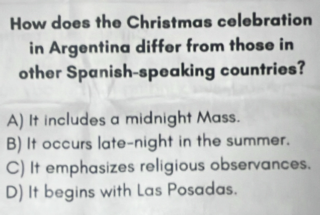 How does the Christmas celebration
in Argentina differ from those in
other Spanish-speaking countries?
A) It includes a midnight Mass.
B) It occurs late-night in the summer.
C) It emphasizes religious observances.
D) It begins with Las Posadas.