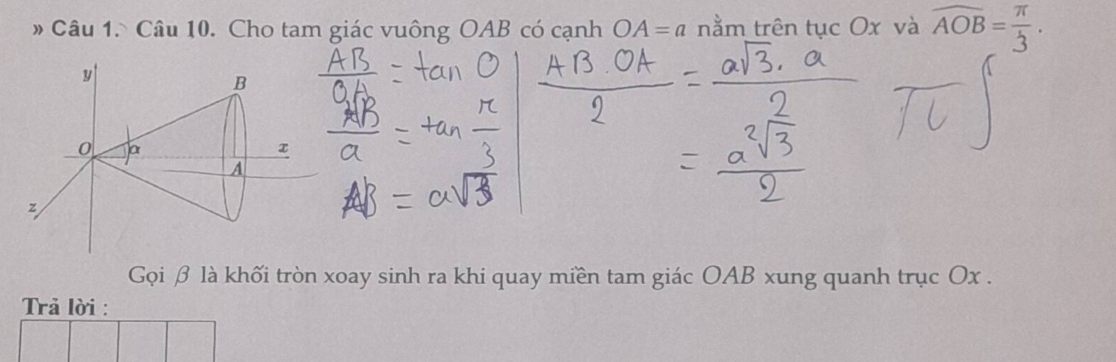 » Câu 1. Câu 10. Cho tam giác vuông OAB có cạnh OA=a nằm trên tục Ox và overline AOB= π /3 .
y
B
0 a
A
z
Gọi β là khối tròn xoay sinh ra khi quay miền tam giác OAB xung quanh trục Ox. 
Trả lời :