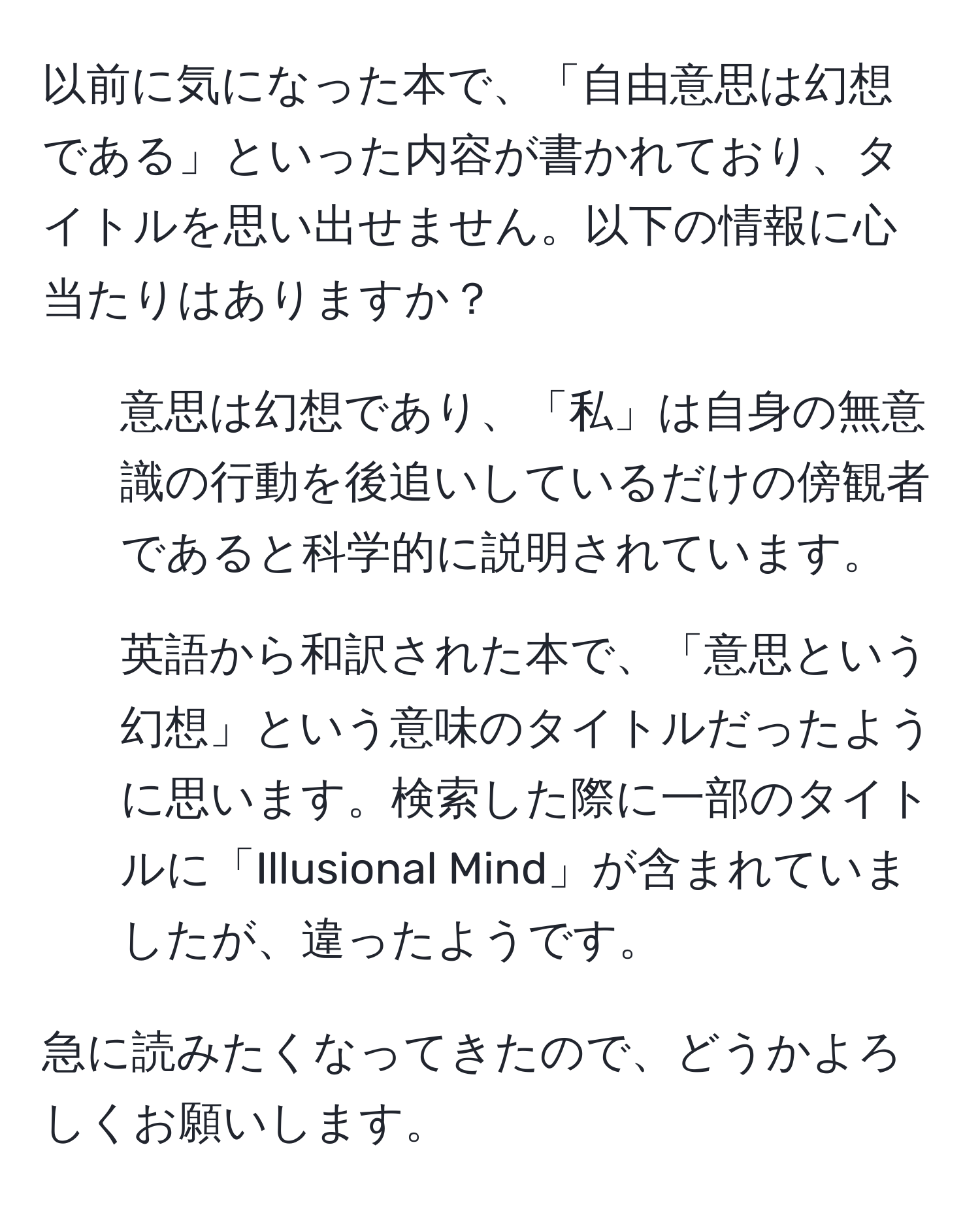 以前に気になった本で、「自由意思は幻想である」といった内容が書かれており、タイトルを思い出せません。以下の情報に心当たりはありますか？  
- 意思は幻想であり、「私」は自身の無意識の行動を後追いしているだけの傍観者であると科学的に説明されています。  
- 英語から和訳された本で、「意思という幻想」という意味のタイトルだったように思います。検索した際に一部のタイトルに「Illusional Mind」が含まれていましたが、違ったようです。  

急に読みたくなってきたので、どうかよろしくお願いします。