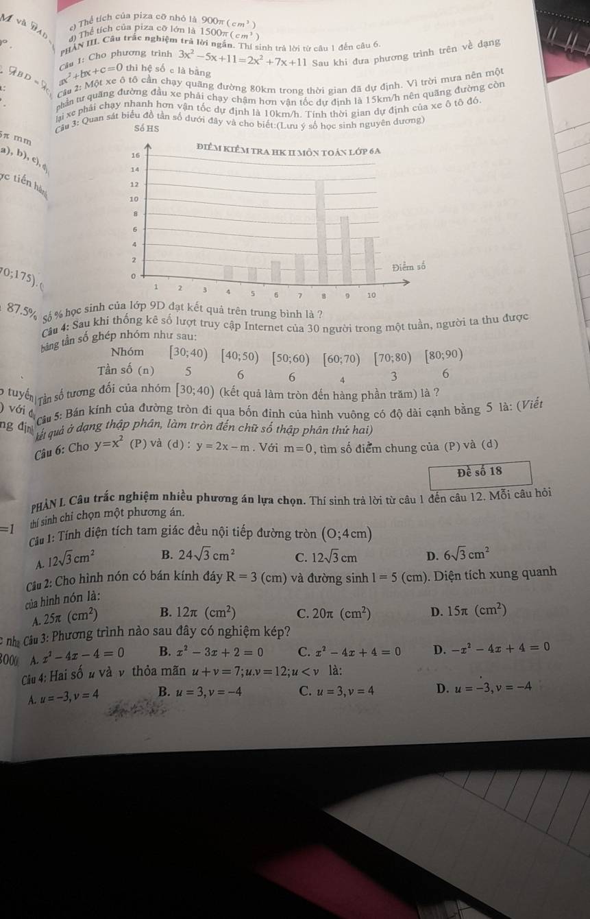 Mv△ y e) Thể tích của piza cỡ nhỏ là 900π (cm^3)
AD đ) Thể tích của piza cỡ lớn là 1500π (cm^3)
PHAN III. Cầu trắc nghiệm trả lời ngắn. Thí sinh trả lời từ câu 1 đến câu 6.
P_EBD ax^2+bx+c=0 Câu 1: Cho phương trình 3x^2-5x+11=2x^2+7x+11 Sau khi đưa phương trình trên về dạng
thi hệ số c là bằng
Cầu 2: Một xe ô tô cần chạy quãng đường 80km trong thời gian đã dự định. Vì trời mưa nên một
phần tư quãng đường đầu xe phải chạy chậm hơn vận tốc dự định là 15km/h nên quãng đường còn
lai xe phải chạy nhanh hơn vận tốc dự định là 10km/h. Tính thời gian dự định của xe ô tô đỏ.
Cầu 3: Quan sát biểu đồ tần số dưới đây và cho biết:(Lưu ý số học sinh nguyên dương
só hs
π m m
a),b),c)
c tiến hàn
(0;175)
87.5% s % học sinhđạt kết quả trên trung bình là ?
Câu 4: Sau khi thống kê số lượt truy cập Internet của 30 người trong một tuần, người ta thu được
bằng tần số ghép nhóm như sau:
Nhóm [30;40)[40;50)[50;60)[60;70)[70;80)[80;90)
Tần s hat 0(n) 5 6 6 4 3 6
6 tuyển Tần số tương đối của nhóm [30;40) (kết quả làm tròn đến hàng phần trăm) là ?
Câu 5: Bán kính của đường tròn đi qua bốn đỉnh của hình vuông có độ dài cạnh bằng 5 là: (Viết
ng địn gự quả ở dạng thập phân, làm tròn đến chữ số thập phân thứ hai)
) với đụ a(d) : y=2x-m. Với , tìm số điểm chung của (P) và (d)
Câu 6: Cho y=x^2 (P)
m=0
Đề số 18
PHẢN L Câu trắc nghiệm nhiều phương án lựa chọn. Thí sinh trả lời từ câu 1 đến câu 12. Mỗi câu hỏi
thí sinh chỉ chọn một phương án.
=1 Cầu 1: Tính diện tích tam giác đều nội tiếp đường tròn (0;4cm)
A. 12sqrt(3)cm^2
B. 24sqrt(3)cm^2 C. 12sqrt(3)cm D. 6sqrt(3)cm^2
Câu 2: Cho hình nón có bán kính đáy
của hình nón là: R=3 (cm) và đường sinh 1=5(cm) ). Diện tích xung quanh
A. 25π (cm^2) B. 12π (cm^2) C. 20π (cm^2) D. 15π (cm^2)
* nhà Câu 3: Phương trình nào sau đây có nghiệm kép?
8000 A. x^2-4x-4=0 B. x^2-3x+2=0 C. x^2-4x+4=0 D. -x^2-4x+4=0
Câu 4: Hai số u và v thỏa mãn u+v=7;u.v=12;u là:
A. u=-3,v=4 B. u=3,v=-4 C. u=3,v=4 D. u=-3,v=-4