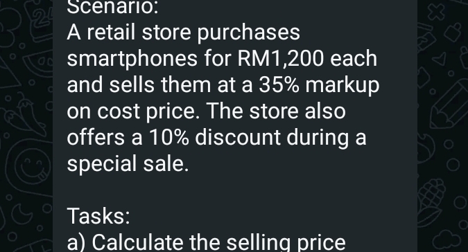 Scenario: 
A retail store purchases 
smartphones for RM1,200 each 
and sells them at a 35% markup 
on cost price. The store also 
offers a 10% discount during a 
special sale. 
Tasks: 
a) Calculate the selling price